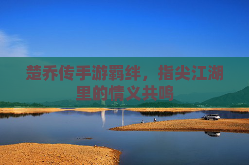 楚乔传手游羁绊，指尖江湖里的情义共鸣