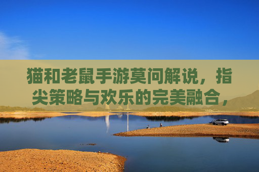 猫和老鼠手游莫问解说，指尖策略与欢乐的完美融合，带你领略汤姆杰瑞的全新对决