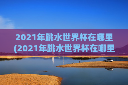 2021年跳水世界杯在哪里(2021年跳水世界杯在哪里举行)
