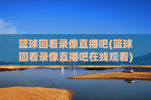 篮球回看录像直播吧(篮球回看录像直播吧在线观看)