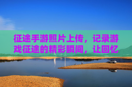征途手游照片上传，记录游戏征途的精彩瞬间，让回忆与游戏同频共振
