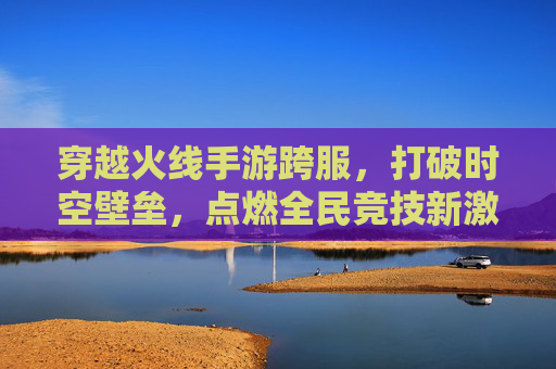 穿越火线手游跨服,打破时空壁垒,点燃全民竞技新激情