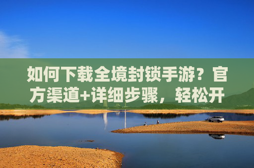 如何下载全境封锁手游?官方渠道+详细步骤,轻松开启末日生存之旅,全境封锁手游下载方法,官方渠道+详细步骤,轻松开启末日生存之旅