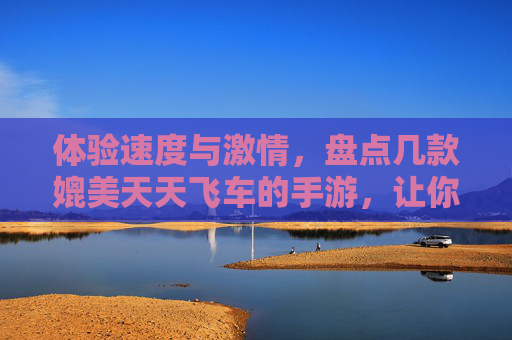 体验速度与激情，盘点几款媲美天天飞车的手游，让你的激情飞驰不止！