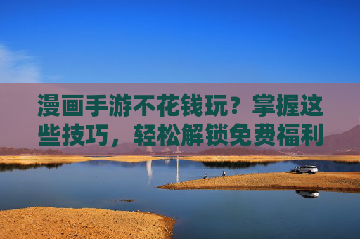 漫画手游不花钱玩？掌握这些技巧，轻松解锁免费福利，告别氪金烦恼！