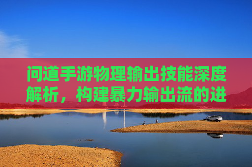 问道手游物理输出技能深度解析，构建暴力输出流的进阶指南