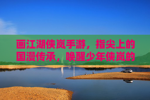 画江湖侠岚手游,指尖上的国漫传承,唤醒少年侠岚的觉醒之旅