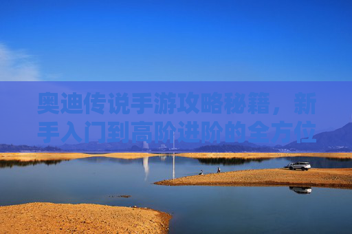 奥迪传说手游攻略秘籍，新手入门到高阶进阶的全方位指南