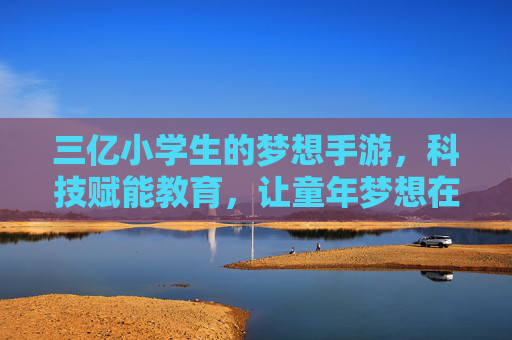 三亿小学生的梦想手游，科技赋能教育，让童年梦想在数字世界里绽放