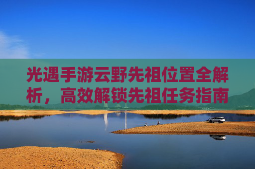 光遇手游云野先祖位置全解析,高效解锁先祖任务指南,光遇手游云野先祖位置全解析,高效解锁先祖任务指南