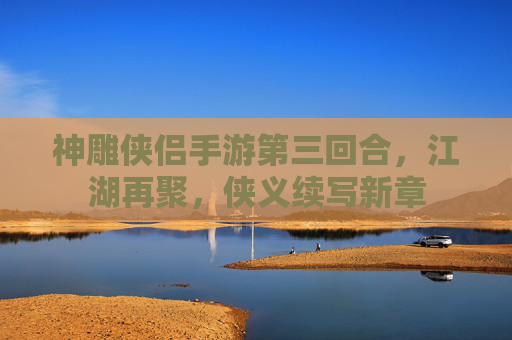 神雕侠侣手游第三回合,江湖再聚,侠义续写新章