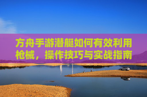 方舟手游潜艇如何有效利用枪械,操作技巧与实战指南