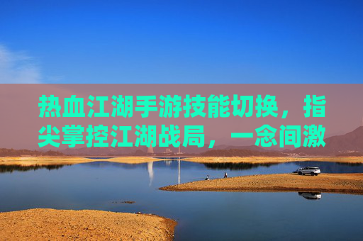 热血江湖手游技能切换,指尖掌控江湖战局,一念间激活战斗潜能,热血江湖手游技能切换,指尖掌控战局,一念激活战斗潜能