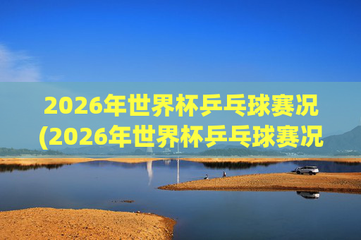 2026年世界杯乒乓球赛况(2026年世界杯乒乓球赛况如何)2026年世界杯乒乓球赛况如何