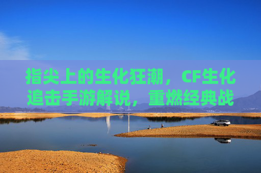 指尖上的生化狂潮，CF生化追击手游解说，重燃经典战火，指尖掌控惊险追击！