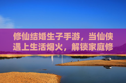 修仙结婚生子手游,当仙侠遇上生活烟火,解锁家庭修仙新体验
