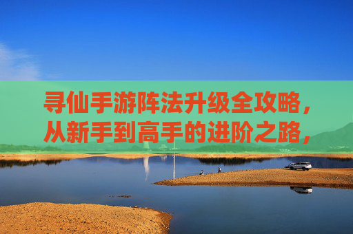 寻仙手游阵法升级全攻略，从新手到高手的进阶之路，寻仙手游阵法升级全攻略，从新手到高手的进阶之路