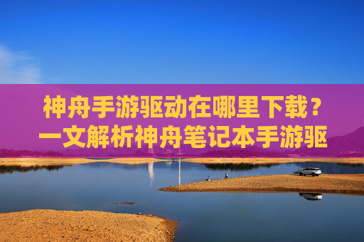 神舟手游驱动在哪里下载?一文解析神舟笔记本手游驱动获取与安装方法