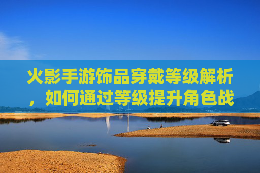 火影手游饰品穿戴等级解析，如何通过等级提升角色战力？
