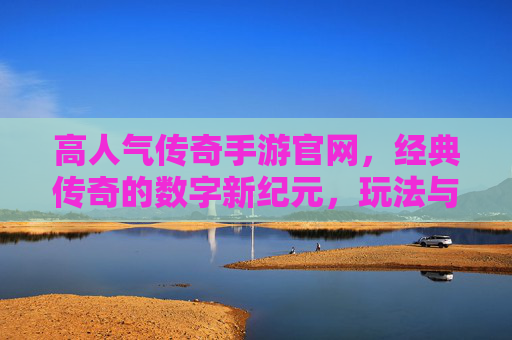 高人气传奇手游官网，经典传奇的数字新纪元，玩法与福利双重惊喜