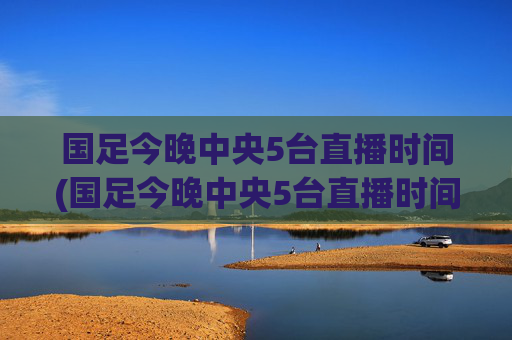 国足今晚中央5台直播时间(国足今晚中央5台直播时间表)