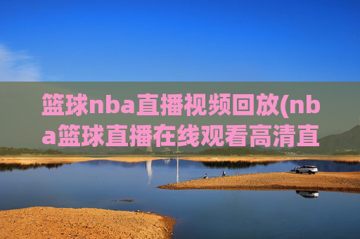 篮球nba直播视频回放(nba篮球直播在线观看高清直播视频)NBA篮球直播视频回放，在线高清观看与精彩集锦