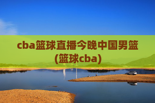 cba篮球直播今晚中国男篮(篮球cba)