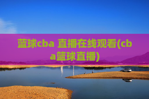 蓝球cba 直播在线观看(cba篮球直播)