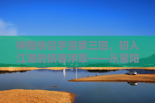 神雕侠侣手游第三回，初入江湖的侠客序章——从襄阳城到古墓派的冒险启程