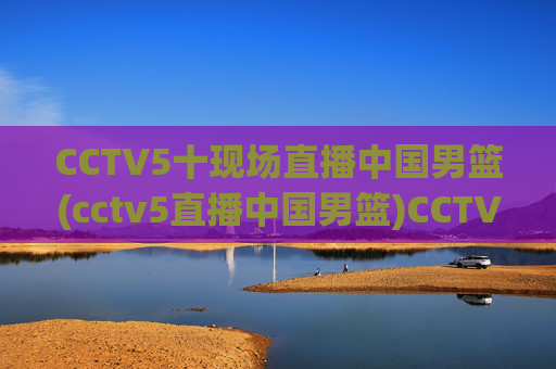 CCTV5十现场直播中国男篮(cctv5直播中国男篮)CCTV5现场直播中国男篮比赛