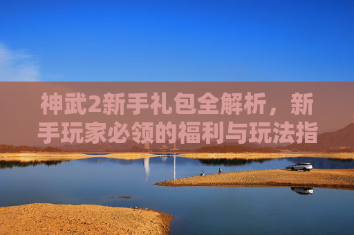 神武2新手礼包全解析，新手玩家必领的福利与玩法指南