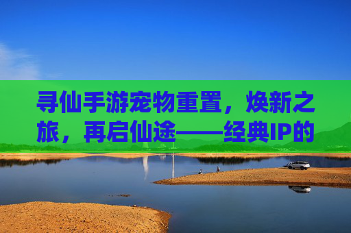 寻仙手游宠物重置，焕新之旅，再启仙途——经典IP的深度优化与玩家体验升级，寻仙手游宠物重置，焕新之旅，再启仙途——经典IP的深度优化与玩家体验升级