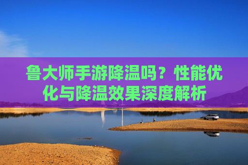 鲁大师手游降温吗？性能优化与降温效果深度解析