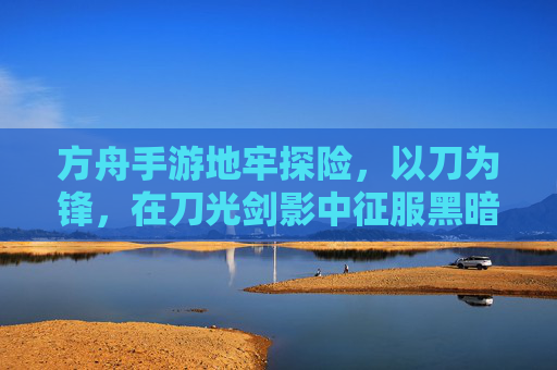 方舟手游地牢探险,以刀为锋,在刀光剑影中征服黑暗地牢