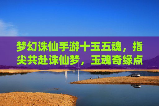 梦幻诛仙手游十玉五魂,指尖共赴诛仙梦,玉魂奇缘点亮仙途,梦幻诛仙手游十玉五魂,指尖共赴诛仙梦,玉魂奇缘点亮仙途