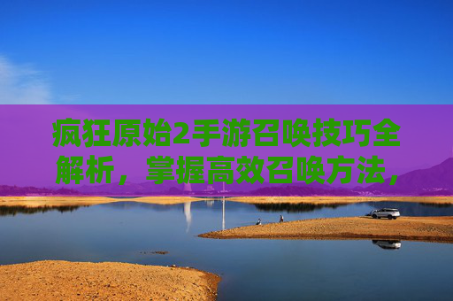 疯狂原始2手游召唤技巧全解析，掌握高效召唤方法，轻松解锁稀有角色与资源