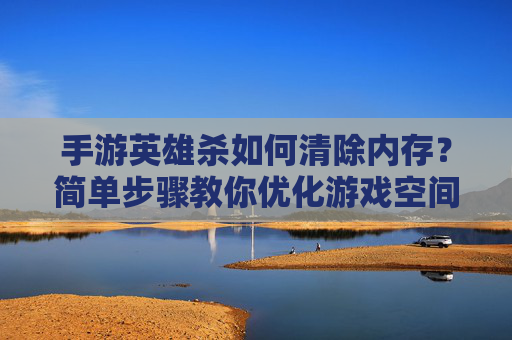 手游英雄杀如何清除内存?简单步骤教你优化游戏空间