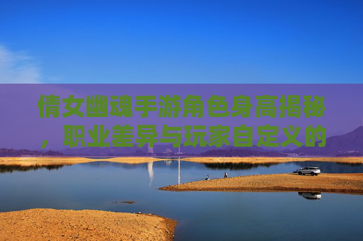 倩女幽魂手游角色身高揭秘,职业差异与玩家自定义的趣味探讨,倩女幽魂手游角色身高揭秘,职业差异与玩家自定义的趣味探讨