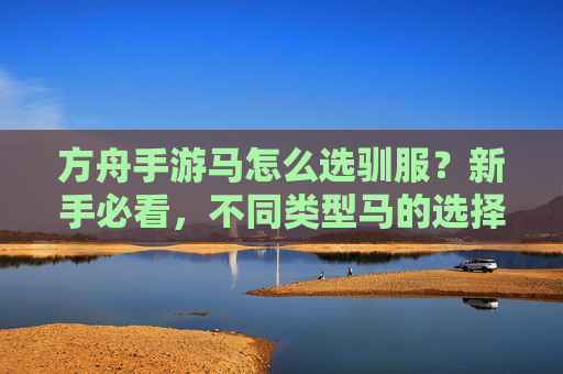 方舟手游马怎么选驯服？新手必看，不同类型马的选择与驯服技巧指南，方舟手游马怎么选驯服？新手必看，不同类型马的选择与驯服技巧指南