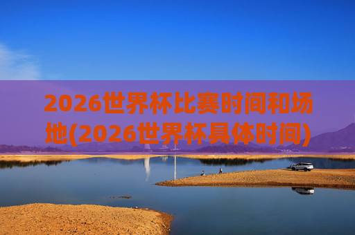 2026世界杯比赛时间和场地(2026世界杯具体时间)2026世界杯比赛时间和场地，具体时间与场地安排
