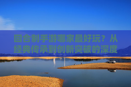 回合制手游哪家最好玩？从经典传承到创新突破的深度解析，回合制手游哪家最好玩？从经典传承到创新突破的深度解析