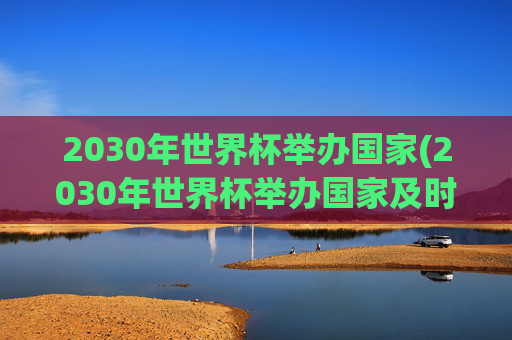 2030年世界杯举办国家(2030年世界杯举办国家及时间)