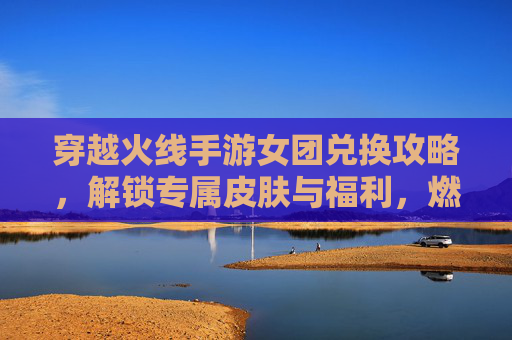 穿越火线手游女团兑换攻略，解锁专属皮肤与福利，燃情开启新篇章