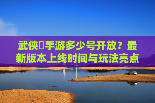 武侠乂手游多少号开放？最新版本上线时间与玩法亮点抢先看