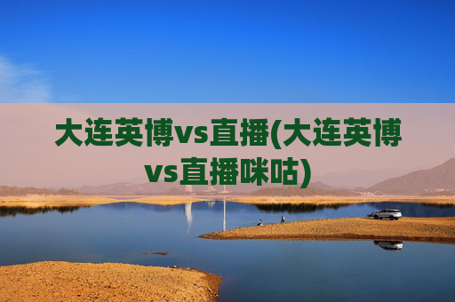 大连英博vs直播(大连英博vs直播咪咕)