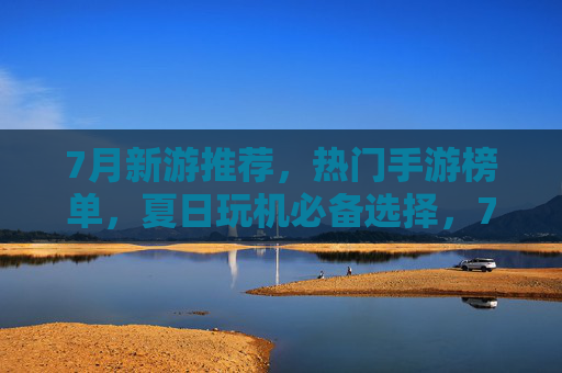 7月新游推荐,热门手游榜单,夏日玩机必备选择,7月新游推荐,热门手游榜单,夏日玩机必备选择