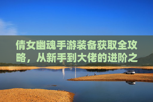 倩女幽魂手游装备获取全攻略，从新手到大佬的进阶之路