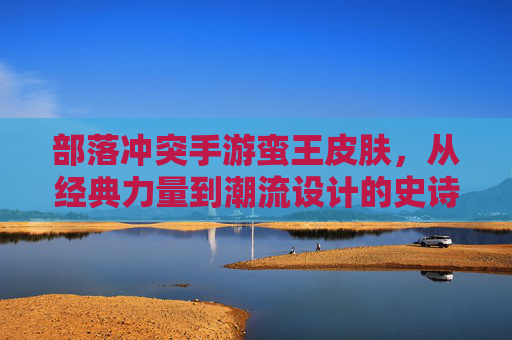部落冲突手游蛮王皮肤，从经典力量到潮流设计的史诗演变