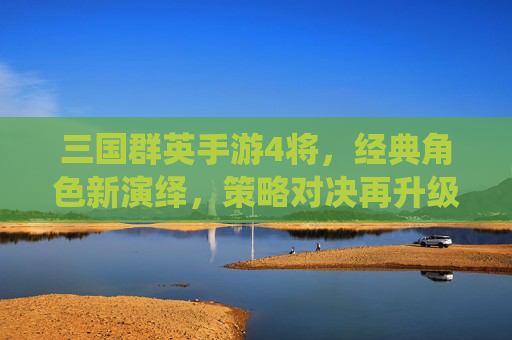 三国群英手游4将,经典角色新演绎,策略对决再升级