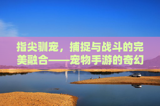 指尖驯宠,捕捉与战斗的完美融合——宠物手游的奇幻新纪元